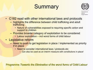 Summary C182 read with other international laws and protocols  highlights the difference between child trafficking and adult trafficking Nature of vulnerabilities exposed to requiring specific action and support to children Provides broader category of exploitation to be considered Labour exploitation – incl worst forms of child labour  Legislative reform Need to push to get legislation in place / implemented as priority if in place Need to consider international laws / protocols etc Can also be used as an interim measure with constitutions in place! 