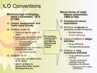 ILO Conventions Minimum Age of Employ-ment Convention, 1973 (C138) Covers ‘employment’  and  ‘work’ more broadly Children under 15 Minimum age for work:15 years Laws may permit light work for children of 13 and 14 But work may not be harmful for their development Exemptions may be made in exceptional cases e.g. Performing arts Children 15-17 Law may not allow them to do work which is likely to jeopardize their health, development etc. Worst forms of child labour convention, 1999 (C182) Commercial sexual exploitation All forms of  slavery  or practices similar to slavery Bonded labour Child trafficking Using of children in  illegal activities Drug trafficking  Housebreaking gangs Children in  very hazardous activities To be defined by each country  “ Usual” production methods may be hazardous to children Because of their higher vulnerability . ILO members  realised there is a need to prioritise the Worst Forms of Child Labour 