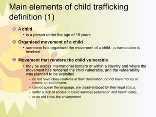 Main elements of child trafficking definition (1) A  child is a person under the age of 18 years   Organised movement of a child someone has organised the movement of a child - a transaction is involved Movement that renders the child vulnerable   may be across international borders or within a country and where the movement has rendered the child vulnerable, and the vulnerability was planned to be exploited.  do not have close relatives at their destination, do not have money or means to return home,  cannot speak the language, are disadvantaged by their legal status,  suffer a lack of access to basic services (education and health care),  or do not know the environment 