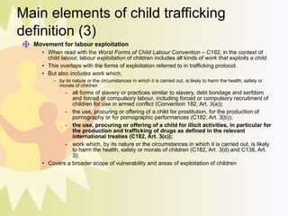 Main elements of child trafficking definition (3) Movement for labour exploitation   When read with the  Worst Forms of Child Labour Convention – C182 , in the context of child labour, labour  exploitation  of children includes all kinds of  work that exploits a child .  This overlaps with the forms of exploitation referred to in trafficking protocol. But also  includes work which ,  by its nature or the circumstances in which it is carried out, is likely to harm the health, safety or morals of children all forms of slavery or practices similar to slavery, debt bondage and serfdom and forced or compulsory labour, including forced or compulsory recruitment of children for use in armed conflict (Convention 182, Art. 3(a)); the use, procuring or offering of a child for prostitution, for the production of pornography or for pornographic performances (C182, Art. 3(b)); the use, procuring or offering of a child for illicit activities, in particular for the production and trafficking of drugs as defined in the relevant international treaties (C182, Art. 3(c)); work which, by its nature or the circumstances in which it is carried out, is likely to harm the health, safety or morals of children (C182, Art. 3(d) and C138, Art. 3); Covers a broader scope of vulnerability and areas of exploitation of children 