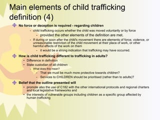 Main elements of child trafficking definition (4) No force or deception is required - regarding children   child trafficking occurs whether the child was moved voluntarily or by force  provided the other elements of the definition are met.  If during or soon after the child's movement there are elements of force, violence, or unreasonable restriction of the child movement at their place of work, or other harmful effects of the work on them it would be a strong indication that trafficking may have occurred. How is child trafficking different to trafficking in adults? Difference in definition State custodian of all children What does this mean? That we must be much more protective towards children?  Services to CHILDREN should be  prioritised  (rather than to adults)? Belief that the outline presented will  promote also the use of C182 with the other international protocols and regional charters and local legislative frameworks and the interests of vulnerable groups including children as a specific group affected by human trafficking 