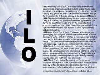 1919- Following World War I, the need for an international
governmental organization with the ability to coordinate trade
unionization is recognized as necessary to political and social
stability throughout the world. This need is addressed through
the creation of the ILO as an agency of the League of Nations.
1934- The United States famously declined membership in the
League of Nations, but eventually becomes a part of the ILO
during the Great Depression Era. In the midst of difficult
economic conditions, the United States’ involvement in ILO is a
signal to other countries that matters of labor rights demand
global collaboration.
1969- After World War II, the ILO’s budget and membership
grow rapidly, including the addition of more countries from the
developing world. With this change in makeup comes a shift of
focus as the ILO takes on social justice initiatives to promote
peace. The ILO is awarded with the Nobel Peace Prize for its
work reducing poverty and discrimination in the workplace.
1989- The ILO continues its transition from an organization
initially centered around trade unions to an organization
focused on social justice in the international economic sphere.
Michel Hansenne of Belgium takes over the Director-General
position at the ILO following the Cold War, making a strong
push to retain and fortify this new emphasis.
1998- The ILO adopts the Declaration on Fundamental
Principles and Rights at Work to ensure that all member states
abide by certain core principles advocating freedom of
association and collective bargaining, as well as the elimination
of workplace discrimination, forced labor, and child labor.
 