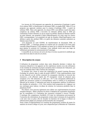 Les travaux de [10] proposent une approche de construction d’ontologie à partir
d’un schéma XML et transforment le document XML en graphe RDF. Dans [11] est
proposée une approche similaire pour la création d’ontologie OWL à partir de
schémas XML. Dans cette approche, les classes OWL sont définies à partir des types
complexes du schéma XSD, c’est-à-dire les éléments définis dans le XSD qui
contiennent d’autres éléments ou ont au moins un attribut. Quand un élément contient
un autre élément, une propriété d’objet (ObjectProperty) est créée entre les classes
OWL correspondantes. Les propriétés de type de données (DataTypeProprety) sont
définies à partir des attributs XML et à partir des éléments contenant seulement un
littéral et pas d’attribut.
[12] proposent un outil X2OWL de transformation de documents XML en
ontologie OWL. L’ontologie générée ne contient que les concepts et les liens entre
concepts (ObjectProperty). Cette méthode est basée sur le schéma du document XML
pour générer la structure de l’ontologie. Cette méthode inclut aussi une étape de
raffinement permettant la restructuration de l’ontologie.
L’ensemble de ces travaux ont servis de base à la mise au point de la méthode que
nous décrivons dans la suite de cet article.
3 Description du corpus
L’utilisation du programme scolaire dans notre démarche destinée à indexer des
ressources éducatives s’est appuyée sur des expériences menées avec des utilisateurs
et des résultats de recherche de projets européens dans le domaine de l’éducation, qui
nous ont confortés dans l’idée d’utiliser des ontologies.
En premier lieu, citons le retour des expériences du portail Learning Resource
Exchange for schools, dans le cadre du projet ASPECT. Cette expérimentation, dont
un des objectifs est de vérifier comment les enseignants cherchent et trouvent des
ressources, a été effectuée auprès des 44 enseignants venant de plusieurs pays
européens [13]. Elle démontre en effet que « 85 % des enseignants définissent la
qualité des ressources comme la correspondance entre le contenu et le programme
éducatif qu’ils traitent. L’indexation par point de programme améliore la pertinence
des résultats de recherche ». [14]. Cela conforte notre proposition de s’appuyer sur
nos ontologies pour indexer, en phase de création, les ressources produites dans la
plateforme ILOT.
Par ailleurs, nous pouvons également nous référer aux expérimentations du projet
européen Intergeo, dédié à éliminer les freins à l'adoption de la géométrie dynamique
par les enseignants et à l'utilisation des ressources existantes à travers l’Europe.
L’ontologie des compétences GeoSkills [15] dont les informations proviennent de
l’extraction des informations du programme scolaire dans le domaine de la géométrie
a été ainsi mise en place afin de résoudre les barrières de la langue et obtenir un
référencement adapté aux pratiques professionnelles des enseignants.
Notre corpus d’expérimentation est constitué des programmes scolaires de toutes les
matières au niveau Collège et Lycée, mis à disposition par le Ministère de l’Education
 