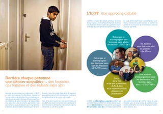 4 5
Sortir
de la rue
et ne pas y retomber :
« S.Ac.A.Do »
et la nouvelle cellule
« Capteur de
Logements »Nombre des personnes qui s’adressent à L’ILOT
ont vécu des violences intrafamiliales, comme les
femmesvictimesdeviolenceetleursenfantsoucer-
tainsjeunesenrupturefamiliale.D’autressouffrent
de problèmes de santé mentale et ne trouvent pas
leur place dans les structures appropriées trop
peu nombreuses ou inadaptées à leurs problèmes
et besoins. D’autres encore viennent juste de se re-
En 2014, les 49 travailleurs salariés de L’ILOT (qui
prestent l’équivalent de 42,41 temps pleins) soute-
nuspar32volontairesontaccueillietaccompagné
915 personnes sans abri. Ce travail, le personnel
Derrière chaque personne
une histoire singulière… des hommes,
des femmes et des enfants sans abri
trouver à la rue, à la suite d’une perte de logement
quiapuelle-mêmeêtrelaconséquenced’uneperte
d’emploi, un divorce ou encore une maladie.
Tous et toutes trouvent, via le dispositif d’accueil
de L’ILOT, les moyens de préserver leur dignité et
de réamorcer les démarches indispensables à leur
réinsertion au sein de la société.
L’Ilot : une approche globale
rémunéré et bénévole de L’ILOT le réalise en colla-
boration avec un large réseau de partenaires pu-
blics et privés d’horizons variés (emploi, formation,
santé, culture, etc.).
©LoïcDelvaulx
Un accueil
pour les sans-abri
en journée :
« Le Clos »
Héberger et
accompagner des
hommes sans abri à
Bruxelles « L’Ilot 38 »
Héberger et
accompagner
des hommes sans
abri en Wallonie
« L’Ilot Jumet »
Une maison
d’hébergement pour
les femmes et les
familles sans
abri : « L’Ilot 160 »
L’ILOT est composé de 6 projets ambitieux : le Centre
dejour« LeClos »,lestroisMaisonsd’accueil,leservice
S.Ac.A.DoetlaCellule« CapteurdeLogements »repré-
sententledispositifglobald’accueildel’ASBLL’ILOT.
Le siège administratif situé rue de l’Église à Saint-
Gilles, coordonne l’action sociale et soutient la
gestion et les missions de l’ensemble des services
proposés par l’ASBL.
 