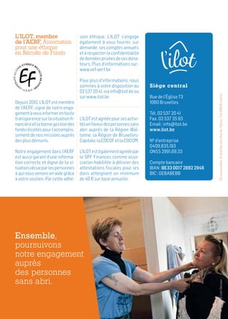 Éd.responsable :ArianeDierickx,Ruedel’Église,73à1060Bruxelles
L’ILOT, membre
de l’AERF, Association
pour une éthique
en Récolte de Fonds
Depuis 2010, L’ILOT est membre
de l’AERF, signe de notre enga-
gementàvousinformerentoute
transparence sur la situation fi-
nancièreetlabonnegestiondes
fondsrécoltéspourl’accomplis-
sement de nos missions auprès
des plus démunis.
Notre engagement dans l’AERF
est aussi garant d’une informa-
tion correcte et digne de la si-
tuationvécueparlespersonnes
à qui nous venons en aide grâce
à votre soutien. Par cette adhé-
sion éthique, L’ILOT s’engage
également à vous fournir, sur
demande, ses comptes annuels
et à respecter la confidentialité
dedonnéesprivéesdesesdona-
teurs. Plus d’informations sur :
www.vef-aerf.be
Pour plus d’informations, nous
sommes à votre disposition au
02 537 20 41, via info@ilot.be ou
sur www.ilot.be
L’ILOTestagrééepoursesactivi-
tésenfaveurdespersonnessans
abri auprès de la Région Wal-
lonne, la Région de Bruxelles-
Capitale,laCOCOFetlaCOCOM.
L’ILOTestégalementagrééepar
le SPF Finances comme asso-
ciation habilitée à délivrer des
attestations fiscales pour les
dons atteignant un minimum
de 40 € sur base annuelle.
Siège central
Rue de l’Église 73
1060 Bruxelles
Tél. 02 537 20 41
Fax. 02 537 35 93
Email : info@ilot.be
www.ilot.be
Nº d’entreprise
0409.835.193
ONSS 2991.69.33
Compte bancaire
IBAN : BE33 0017 2892 2946
BIC : GEBABEBB
Ensemble,
poursuivons
notre engagement
auprès
des personnes
sans abri.
©LoïcDelvaux
 