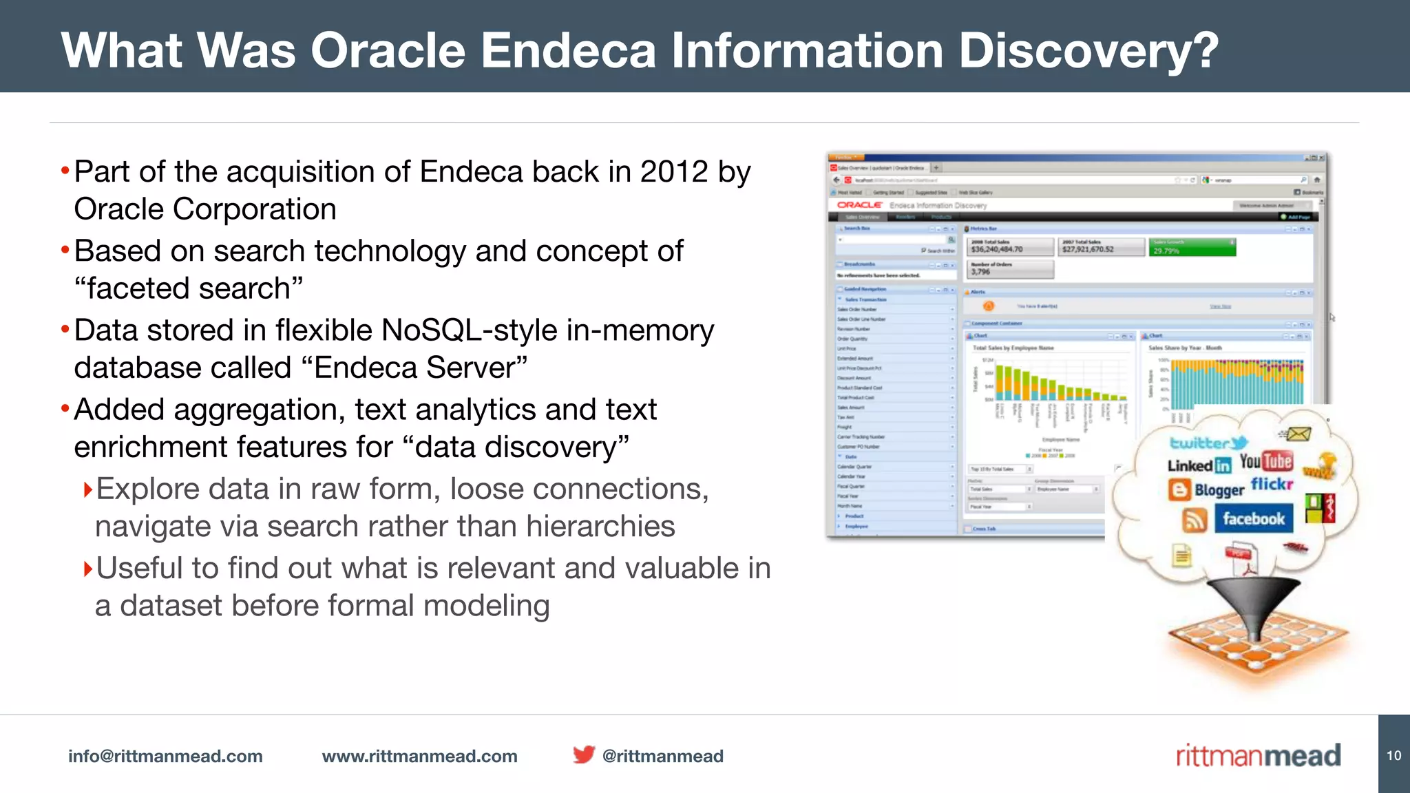 info@rittmanmead.com www.rittmanmead.com @rittmanmead 10
•Part of the acquisition of Endeca back in 2012 by
Oracle Corporation

•Based on search technology and concept of
“faceted search”

•Data stored in flexible NoSQL-style in-memory
database called “Endeca Server”

•Added aggregation, text analytics and text
enrichment features for “data discovery”

‣Explore data in raw form, loose connections,
navigate via search rather than hierarchies

‣Useful to find out what is relevant and valuable in
a dataset before formal modeling
What Was Oracle Endeca Information Discovery?
 