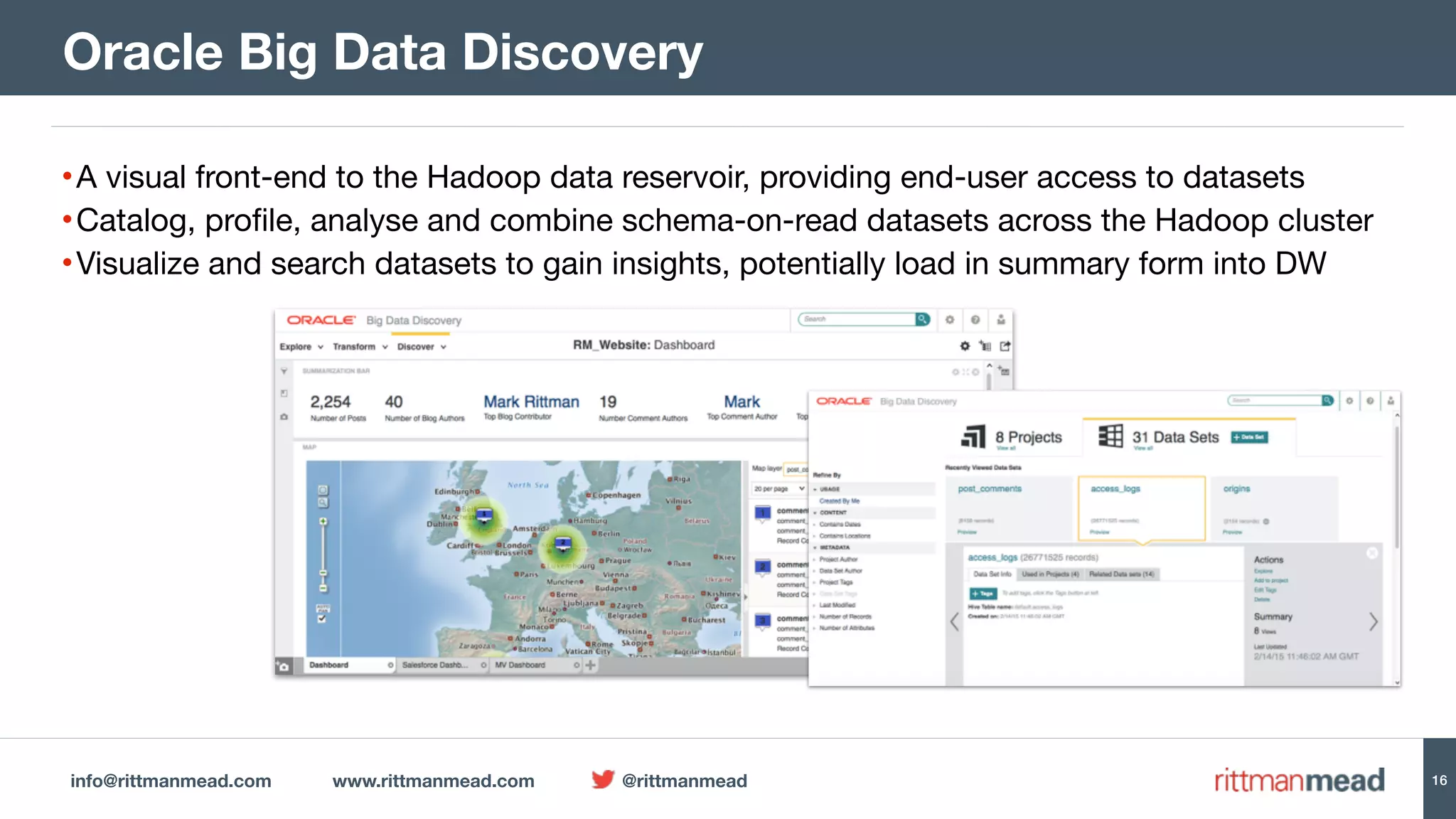 info@rittmanmead.com www.rittmanmead.com @rittmanmead 16
•A visual front-end to the Hadoop data reservoir, providing end-user access to datasets

•Catalog, profile, analyse and combine schema-on-read datasets across the Hadoop cluster

•Visualize and search datasets to gain insights, potentially load in summary form into DW
Oracle Big Data Discovery
 