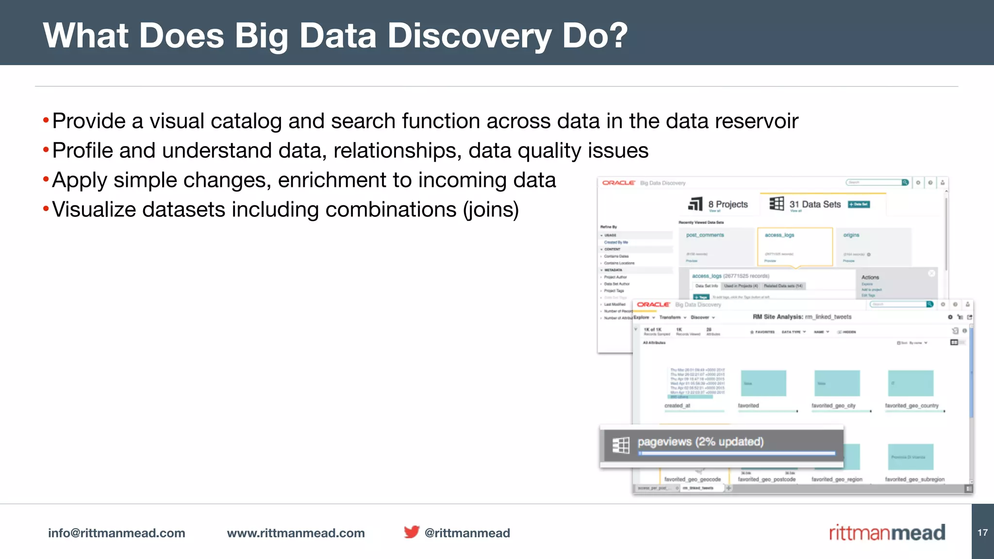 info@rittmanmead.com www.rittmanmead.com @rittmanmead 17
What Does Big Data Discovery Do?
•Provide a visual catalog and search function across data in the data reservoir

•Profile and understand data, relationships, data quality issues

•Apply simple changes, enrichment to incoming data

•Visualize datasets including combinations (joins)
 