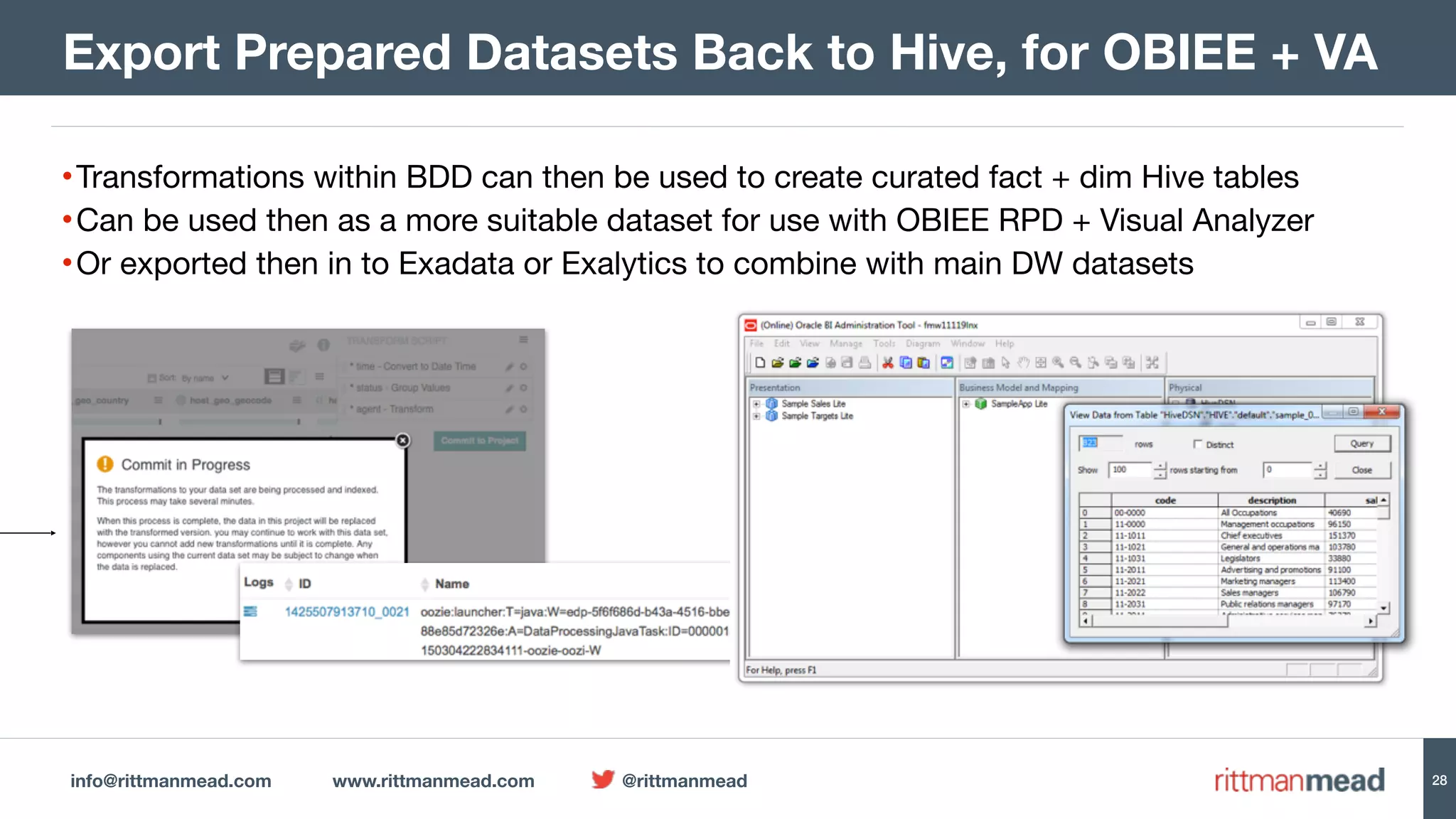 info@rittmanmead.com www.rittmanmead.com @rittmanmead 28
•Transformations within BDD can then be used to create curated fact + dim Hive tables

•Can be used then as a more suitable dataset for use with OBIEE RPD + Visual Analyzer

•Or exported then in to Exadata or Exalytics to combine with main DW datasets
Export Prepared Datasets Back to Hive, for OBIEE + VA
 