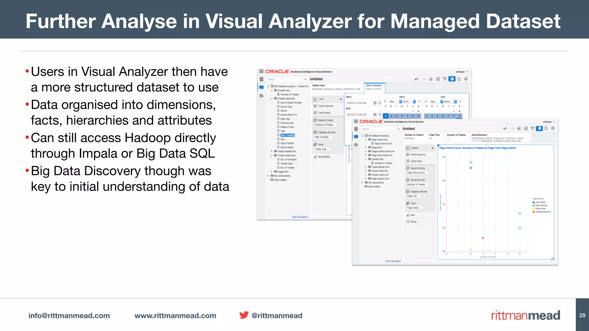 info@rittmanmead.com www.rittmanmead.com @rittmanmead 29
•Users in Visual Analyzer then have 
a more structured dataset to use

•Data organised into dimensions,  
facts, hierarchies and attributes

•Can still access Hadoop directly 
through Impala or Big Data SQL

•Big Data Discovery though was  
key to initial understanding of data
Further Analyse in Visual Analyzer for Managed Dataset
 