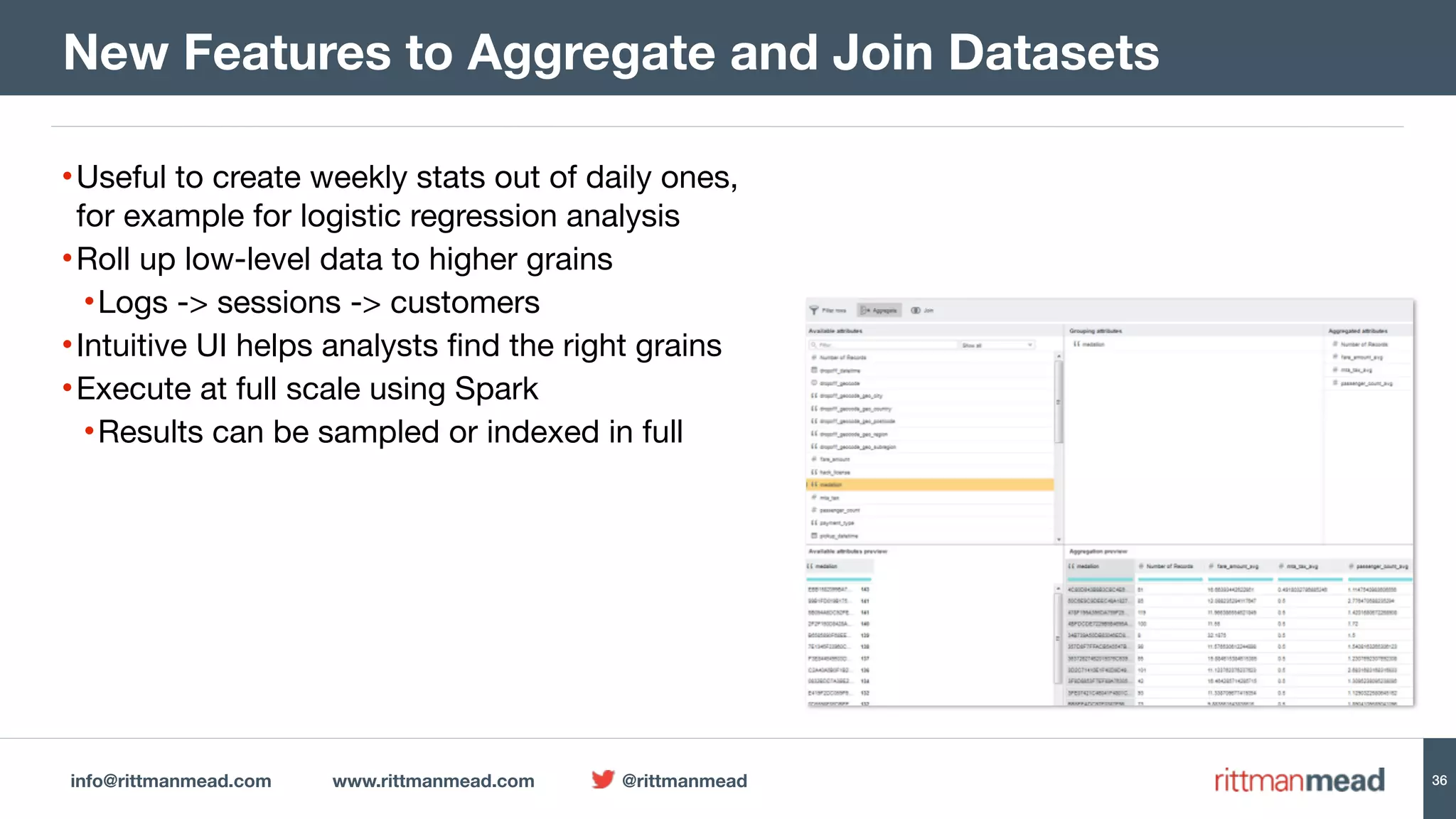 info@rittmanmead.com www.rittmanmead.com @rittmanmead 36
•Useful to create weekly stats out of daily ones,
for example for logistic regression analysis

•Roll up low-level data to higher grains

•Logs -> sessions -> customers

•Intuitive UI helps analysts find the right grains

•Execute at full scale using Spark

•Results can be sampled or indexed in full
New Features to Aggregate and Join Datasets
 