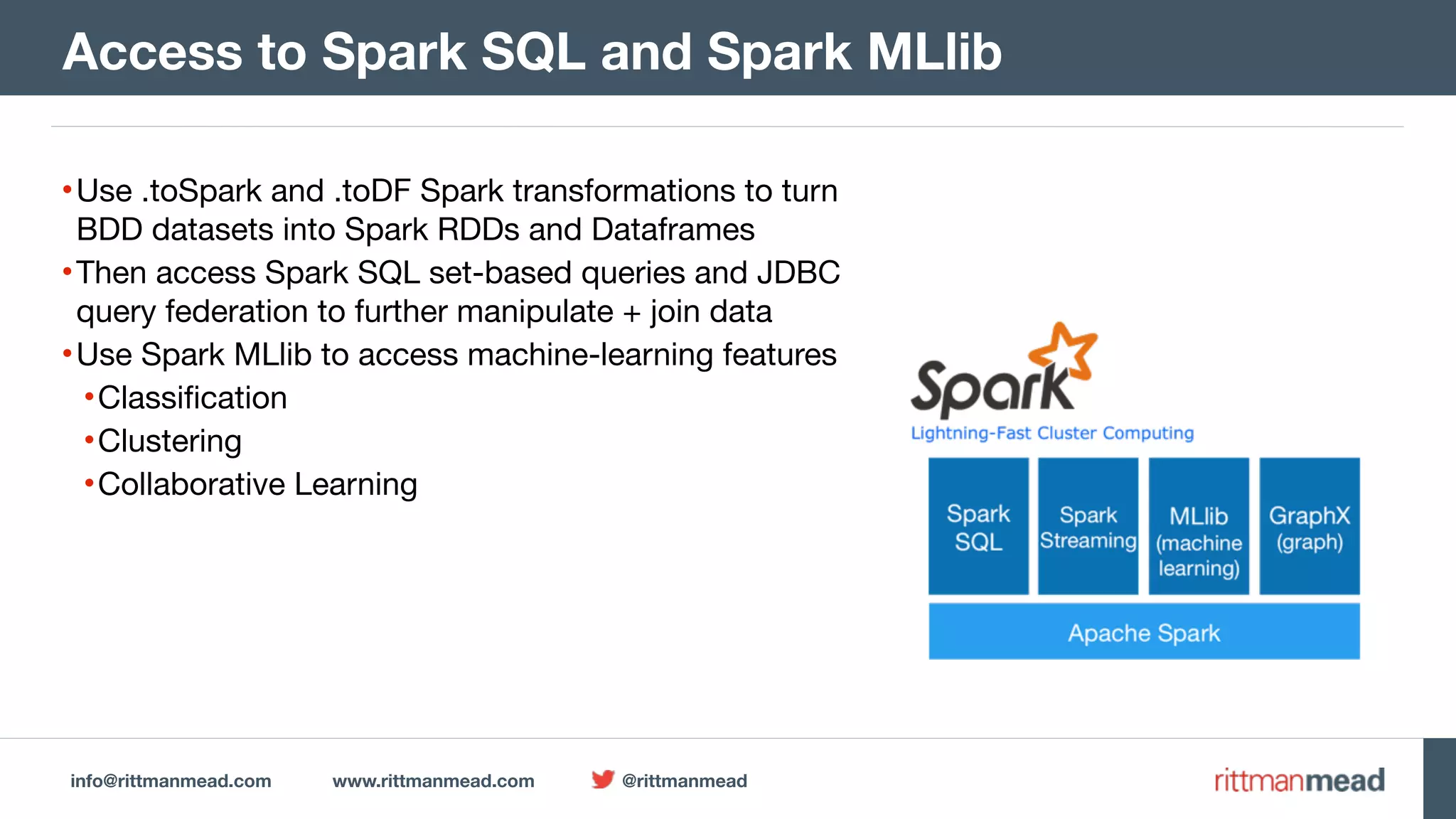 info@rittmanmead.com www.rittmanmead.com @rittmanmead
•Use .toSpark and .toDF Spark transformations to turn
BDD datasets into Spark RDDs and Dataframes

•Then access Spark SQL set-based queries and JDBC
query federation to further manipulate + join data

•Use Spark MLlib to access machine-learning features

•Classification

•Clustering

•Collaborative Learning
Access to Spark SQL and Spark MLlib
 