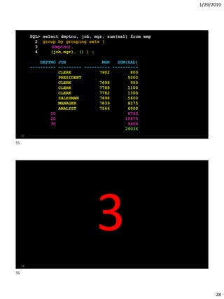 1/29/2019
28
SQL> select deptno, job, mgr, sum(sal) from emp
2 group by grouping sets (
3 (deptno),
4 (job,mgr), () ) ;
DEPTNO JOB MGR SUM(SAL)
---------- --------- ---------- ----------
CLERK 7902 800
PRESIDENT 5000
CLERK 7698 950
CLERK 7788 1100
CLERK 7782 1300
SALESMAN 7698 5600
MANAGER 7839 8275
ANALYST 7566 6000
10 8750
20 10875
30 9400
29025
55
56
3
55
56
 