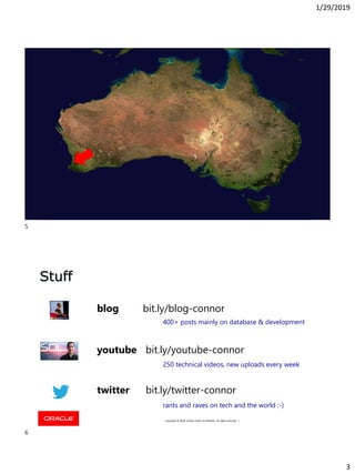 1/29/2019
3
Copyright © 2018, Oracle and/or its affiliates. All rights reserved. |Copyright © 2018, Oracle and/or its affiliates. All rights reserved. |
5
Copyright © 2018, Oracle and/or its affiliates. All rights reserved. |
Stuff
youtube bit.ly/youtube-connor
blog bit.ly/blog-connor
twitter bit.ly/twitter-connor
400+ posts mainly on database & development
250 technical videos, new uploads every week
rants and raves on tech and the world :-)
5
6
 