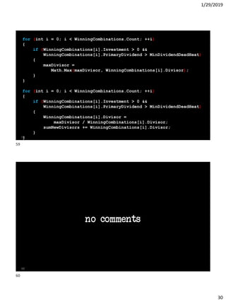 1/29/2019
30
for (int i = 0; i < WinningCombinations.Count; ++i)
{
if (WinningCombinations[i].Investment > 0 &&
WinningCombinations[i].PrimaryDividend > MinDividendDeadHeat)
{
maxDivisor =
Math.Max(maxDivisor, WinningCombinations[i].Divisor);
}
}
for (int i = 0; i < WinningCombinations.Count; ++i)
{
if (WinningCombinations[i].Investment > 0 &&
WinningCombinations[i].PrimaryDividend > MinDividendDeadHeat)
{
WinningCombinations[i].Divisor =
maxDivisor / WinningCombinations[i].Divisor;
sumNewDivisors += WinningCombinations[i].Divisor;
}
}59
no comments
60
59
60
 