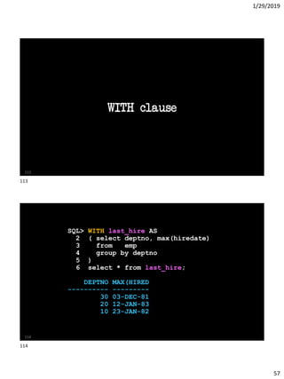 1/29/2019
57
WITH clause
113
SQL> WITH last_hire AS
2 ( select deptno, max(hiredate)
3 from emp
4 group by deptno
5 )
6 select * from last_hire;
DEPTNO MAX(HIRED
---------- ---------
30 03-DEC-81
20 12-JAN-83
10 23-JAN-82
114
113
114
 