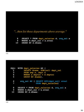 1/29/2019
66
"...then list those departments above average."
8 SELECT * FROM dept_salaries d, avg_sal a
9 WHERE d.dept_sal > a.avsal
10 ORDER BY d.dname;
131
SQL> WITH dept_salaries AS (
2 SELECT dname, SUM(sal) dept_sal
3 FROM emp e, dept d
4 WHERE e.deptno = d.deptno
5 GROUP BY dname),
6 avg_sal AS ( SELECT AVG(dept_sal) avsal
7 FROM dept_salaries)
8 SELECT * FROM dept_salaries d, avg_sal a
9 WHERE d.dept_sal > a.avsal
10 ORDER BY d.dname;
132
131
132
 