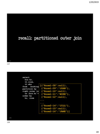 1/29/2019
69
recall: partitioned outer join
137
138
SQL> with raw_data as (
2 select
3 hrs.hr,
4 t1.room,
5 t1.who
6 from bookings t1
7 partition by (t1.room)
8 right outer join hrs
9 on (hrs.hr = t1.hr)
10 order by
11 hr, room
12 )
13 select
14 json_arrayagg(
15 json_object(key room||to_char(hr) value who )
16 order by hr ) as meetings
17 from raw_data ;
[{"Room1-08":null},
{"Room1-09":"JOHN"},
{"Room1-10":null},
{"Room1-11":"MIKE"},
{"Room1-12":null},
...
...
{"Room2-14":"JILL"},
{"Room2-15":null},
{"Room2-16":"JANE"}]
137
138
 