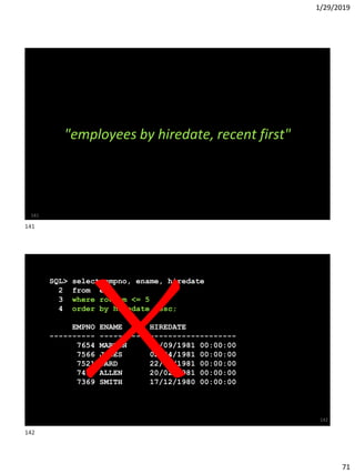 1/29/2019
71
141
"employees by hiredate, recent first"
SQL> select empno, ename, hiredate
2 from emp
3 where rownum <= 5
4 order by hiredate desc;
EMPNO ENAME HIREDATE
---------- ---------- -------------------
7654 MARTIN 28/09/1981 00:00:00
7566 JONES 02/04/1981 00:00:00
7521 WARD 22/02/1981 00:00:00
7499 ALLEN 20/02/1981 00:00:00
7369 SMITH 17/12/1980 00:00:00
142
141
142
 