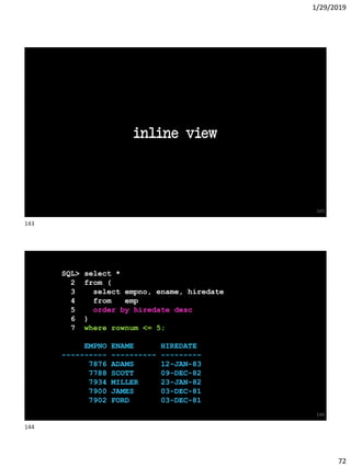 1/29/2019
72
inline view
143
SQL> select *
2 from (
3 select empno, ename, hiredate
4 from emp
5 order by hiredate desc
6 )
7 where rownum <= 5;
EMPNO ENAME HIREDATE
---------- ---------- ---------
7876 ADAMS 12-JAN-83
7788 SCOTT 09-DEC-82
7934 MILLER 23-JAN-82
7900 JAMES 03-DEC-81
7902 FORD 03-DEC-81
144
143
144
 