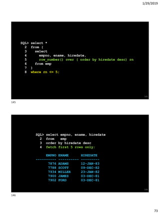 1/29/2019
73
SQL> select *
2 from (
3 select
4 empno, ename, hiredate,
5 row_number() over ( order by hiredate desc) rn
6 from emp
7 )
8 where rn <= 5;
145
SQL> select empno, ename, hiredate
2 from emp
3 order by hiredate desc
4 fetch first 5 rows only;
EMPNO ENAME HIREDATE
---------- ---------- ---------
7876 ADAMS 12-JAN-83
7788 SCOTT 09-DEC-82
7934 MILLER 23-JAN-82
7900 JAMES 03-DEC-81
7902 FORD 03-DEC-81
146
145
146
 