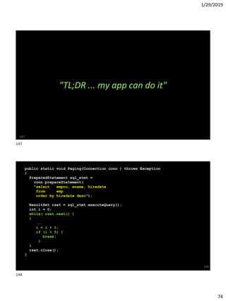 1/29/2019
74
147
"TL;DR ... my app can do it"
public static void Paging(Connection conn ) throws Exception
{
PreparedStatement sql_stmt =
conn.prepareStatement(
"select empno, ename, hiredate
from emp
order by hiredate desc");
ResultSet rset = sql_stmt.executeQuery();
int i = 0;
while( rset.next() )
{
...
i = i + 1;
if (i > 5) {
break;
}
}
rset.close();
}
148
147
148
 