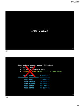1/29/2019
79
new query
157
SQL> select empno, ename, hiredate
2 from emp
3 order by hiredate desc
4 offset 5 rows fetch first 5 rows only;
EMPNO ENAME HIREDATE
---------- ---------- ---------
7839 KING 17-NOV-81
7654 MARTIN 28-SEP-81
7844 TURNER 08-SEP-81
7782 CLARK 09-JUN-81
7698 BLAKE 01-MAY-81
158
157
158
 