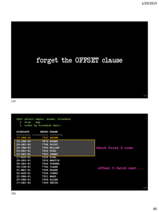 1/29/2019
80
forget the OFFSET clause
159
SQL> select empno, ename, hiredate
2 from emp
3 order by hiredate desc;
HIREDATE EMPNO ENAME
--------- ---------- --------
12-JAN-83 7876 ADAMS
09-DEC-82 7788 SCOTT
23-JAN-82 7934 MILLER
03-DEC-81 7902 FORD
03-DEC-81 7900 JAMES
17-NOV-81 7839 KING
28-SEP-81 7654 MARTIN
08-SEP-81 7844 TURNER
09-JUN-81 7782 CLARK
01-MAY-81 7698 BLAKE
02-APR-81 7566 JONES
22-FEB-81 7521 WARD
20-FEB-81 7499 ALLEN
17-DEC-80 7369 SMITH
160
fetch first 5 rows
offset 5 fetch next ...
17-FEB-91 7521 BROWN
159
160
 