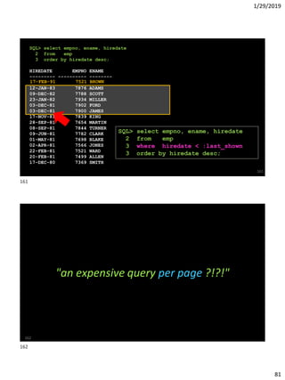 1/29/2019
81
SQL> select empno, ename, hiredate
2 from emp
3 order by hiredate desc;
HIREDATE EMPNO ENAME
--------- ---------- --------
12-JAN-83 7876 ADAMS
09-DEC-82 7788 SCOTT
23-JAN-82 7934 MILLER
03-DEC-81 7902 FORD
03-DEC-81 7900 JAMES
17-NOV-81 7839 KING
28-SEP-81 7654 MARTIN
08-SEP-81 7844 TURNER
09-JUN-81 7782 CLARK
01-MAY-81 7698 BLAKE
02-APR-81 7566 JONES
22-FEB-81 7521 WARD
20-FEB-81 7499 ALLEN
17-DEC-80 7369 SMITH
161
17-FEB-91 7521 BROWN
SQL> select empno, ename, hiredate
2 from emp
3 where hiredate < :last_shown
3 order by hiredate desc;
162
"an expensive query per page ?!?!"
161
162
 