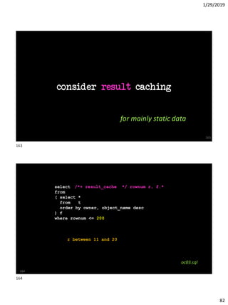 1/29/2019
82
consider result caching
163
for mainly static data
SQL> with first_200 as
2 ( select f.*, rownum r
3 from
4 ( select *
5 from t
6 order by owner, object_name desc
7 ) f
8 where rownum <= 200
9 )
10 select *
11 from first_200
12 where r <= 10
164
/*+ result_cache */ rownum r, f.*
oc03.sql
r between 11 and 20
163
164
 