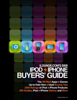 ILOUNGE.COM’S 2009
         IPOD + IPHONE
BUYERS’ GUIDE
                 The 100 Best Apps + Games
         Up-to-Date New + Used Buying Tips
     2500 Ratings of iPod + iPhone Products
Gift Guides, iPod + iPhone History, and More

                                  © 2008 ILOUNGE, INC
 