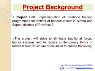 Project Background
 Project Title: Implementation of livelihood training
programmes for victims of bonded labour in Siraha and
Saptari districts of Province 2
The project will strive to eliminate traditional forced
labour systems and to reduce contemporary forms of
forced labour, which are often linked to human trafficking.
 