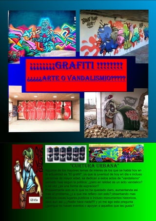 ¡¡¡¡¡¡¡¡¡¡¡¡¡¡¡¡GGRRAAFFIITTII !!!!!!!!!!!!!!!!
¿¿¿¿¿¿¿¿¿¿AARRTTEE OO VVAANNDDAALLIISSMMIIOO??????????
"CURTURA URBANA"Algunos de los mayores temas de interes de los que se habla hoy en
la actualidad es "El grafiti", ya que la juventud de hoy en dia e incluso
personas de mayor edad, se dedican a estos actos de "vandalismo"
yamado hasi segun la politica; ¿pero en relidad es un acto vandalico?
o tal vez ¿es una forma de exprecion?
Presisamente eso es lo que no ha quedado claro, aumentanda asi
mas el problema,¿y a que me refiero con esto?;obserbando mas
edificios,casas,lugares,publicos e incluso monumentos historicos,
pero aun asi ¡¡¡¡Nadie hace nada!!!! y yo me ago esta pregunta
¿porrque no hacen eventos o apoyan a aquellos que les gusta?
 