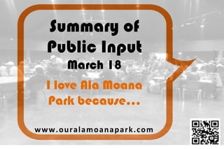 Summary of
Public Input
March 18
www.ouralamoanapark.com	
  
#OurAlaMoanaPark
Mahalo	
  +	
  Thank	
  You!	
  
I love Ala Moana
Park because…
 
