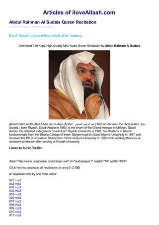 Articles of iloveAllaah.com
Abdul Rahman Al Sudais Quran Recitation
2011-08-07 00:08:22 iloveAllaah.com Editor



Don't forget to share this article after reading


         Download 128 Kbps High Quality Mp3 Audio Quran Recitation by Abdul Rahman Al Sudais




Abdul Rahman Ibn Abdul Aziz as-Sudais (Arabic: ‫( ﻋﺒﺪ اﻟﺮﺣﻤﻦ اﻟﺴﺪﯾﺲ‬ʻAbd ar-Rahman ibn ʻAbd al-Aziz as-
Sudais), born Riyadh, Saudi Arabia in 1960) is the imam of the Grand mosque in Makkah, Saudi
Arabia. He obtained a degree in Sharia from Riyadh University in 1983, his Master's in Islamic
fundamentals from the Sharia College of Imam Muhammad bin Saud Islamic University in 1987 and
received his Ph.D. in Islamic Sharia from Umm al-Qura University in 1995 while working there as an
assistant professor after serving at Riyadh University.

Listen to Surah Ya-Sin



data="http://www.quraneralo.com/player.swf" id="audioplayer1" height="10" width="190">

Click here to download all recitations at once [1.2 GB]

or download one by one from below:

001.mp3
002.mp3
003.mp3
004.mp3
005.mp3
006.mp3
007.mp3
008.mp3
009.mp3
010.mp3
011.mp3
 