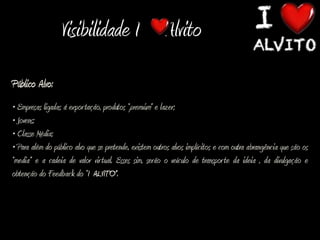 Visibilidade I Alvito
Público Alvo:
• Empresas ligadas á expor tação, produtos “premium” e lazer;
• Jovens;
• Classe Média;
• Para além do público alvo que se pretende, existem outros alvos implícitos e com outra abrangência que são os
“media” e a cadeia de valor vir tual. Esses sim, serão o veículo de transpor te da ideia , da divulgação e
obtenção do Feedback do “I ALVITO”.
 