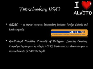 Patrocinadores NGO
• AIESEC - as human resources intermediary between foreign students and
  local companies

• Asia-Por tugal Foundation, Community of Por tuguese -Speaking Countries,
  Conseil por tugaise pour les refugies (CPR), Fundacao Luso-Americana para o
  Desenvolvimento (FLAD-Portugal)
 