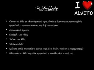 Publicidade
• Caravana do Alvito que circulará por todo o país, durante as 2 semanas que separam as férias,
  apresentando o mesmo que no evento, mas de forma mais geral;
• Comunicado de imprensa;
• Facebook I Love Alvito;
• Twitter I Love Alvito
• Site I Love Alvito;
• Rádio (no sentido de incentivar a visita ao nosso site e de dar a conhecer os nossos produtos);
• Vídeo caseiro do Alvito no youtube, apresentando as maravilhas desta zona do país.
 