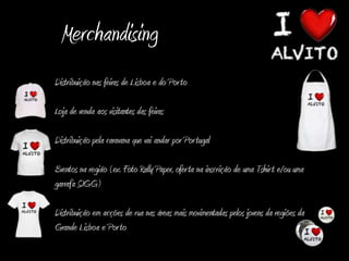 Merchandising
Distribuição nas feiras de Lisboa e do Por to

Loja de venda aos visitantes das feiras

Distribuição pela caravana que vai andar por Por tugal

Eventos na região (ex. Foto Rally Paper, ofer ta na inscrição de uma Tshir t e/ou uma
garrafa SIGG)

Distribuição em acções de rua nas áreas mais movimentadas pelos jovens da regiões da
Grande Lisboa e Por to
 