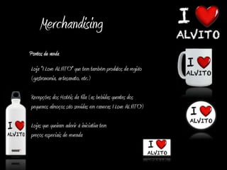 Merchandising
Pontos de venda
Loja "I Love ALVITO" que tem também produtos da região
(gastronomia, ar tesanato, etc.)

Recepções dos Hotéis da Vila (as bebidas quentes dos
pequenos almoços são servidas em canecas I Love ALVITO)

Lojas que queiram aderir à iniciativa tem
preços especiais de revenda
 