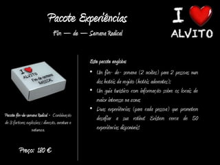 Pacote Experiências
                                  Fim – de – Semana Radical


                                                  Este pacote engloba:
                                                  • Um fim- de- semana (2 noites) para 2 pessoas num
                                                     dos hotéis da região (hotéis aderentes);
                                                  • Um guia turístico com informação sobre os locais de
                                                     maior interesse na zona;
                                                  • Duas experiências (para cada pessoa) que prometem
Pacote fim-de-semana Radical - Combinação
                                                     desafiar a sua rotina! Existem cerca de 50
de 3 factores explosivos : diversão, aventura e
                 natureza.                           experiências disponíveis!


          Preço: 180 €
 
