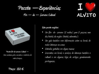 Pacote –Experiências
                             Fim – de – Semana Cultural


                                             Este pacote engloba:
                                             • Um fim- de- semana (2 noites) para 2 pessoas num
                                                dos hotéis da região (hotéis aderentes);
                                             • Um guia turístico com informação sobre os locais de
                                                maior interesse na zona;
                                             • Entradas gratuitas em alguns museus;
   Pacote fim-de-semana Cultural –
                                             • Descontos em locais e serviços de interesse turístico e
Uma aventura pelos encantos e mistérios de
              outros tempos.                    cultural e em algumas lojas de ar tigos genuinamente
                                                por tugueses.

       Preço: 150 €
 