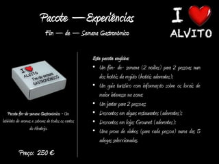 Pacote –Experiências
                            Fim – de – Semana Gastronómico

                                                   Este pacote engloba:
                                                   • Um fim- de- semana (2 noites) para 2 pessoas num
                                                      dos hotéis da região (hotéis aderentes);
                                                   • Um guia turístico com informação sobre os locais de
                                                      maior interesse na zona;
                                                   • Um jantar para 2 pessoas;
    Pacote fim-de-semana Gastronómico - Um         • Descontos em alguns restaurantes (aderentes);
labirinto de aromas e sabores de todos os cantos   • Descontos em lojas Groumet (aderentes);
                  do Alentejo.
                                                   • Uma prova de vinhos (para cada pessoa) numa das 5
                                                      adegas seleccionadas.
           Preço: 250 €
 