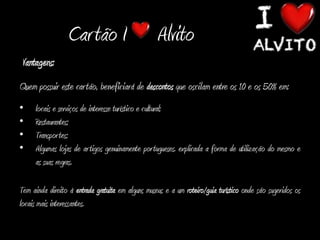 Car tão I                        Alvito
Vantagens:
Quem possuir este cartão, beneficiará de descontos que oscilam entre os 10 e os 50% em:
•    locais e serviços de interesse turístico e cultural;
•    Restaurantes;
•    Transpor tes;
•    Algumas lojas de ar tigos genuinamente portugueses. explicada a forma de utilização do mesmo e
     as suas regras.

Tem ainda direito à entrada gratuita em alguns museus e a um roteiro/guia turístico onde são sugeridos os
locais mais interessantes.
 
