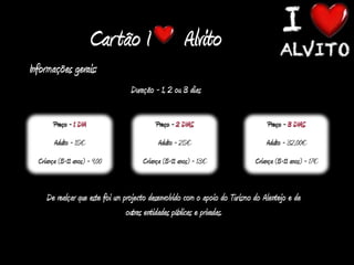 Cartão I                     Alvito
Informações gerais:
                                  Duração - 1, 2 ou 3 dias

        Preço - 1 DIA                      Preço - 2 DIAS                         Preço - 3 DIAS
        Adulto - 15€                        Adulto - 25€                         Adulto - 32,00€
  Criança (5-11 anos) - 9,00          Criança (5-11 anos) - 13€              Criança (5-11 anos) - 17€


     De realçar que este foi um projecto desenvolvido com o apoio do Turismo do Alentejo e de
                                 outras entidades públicas e privadas.
 
