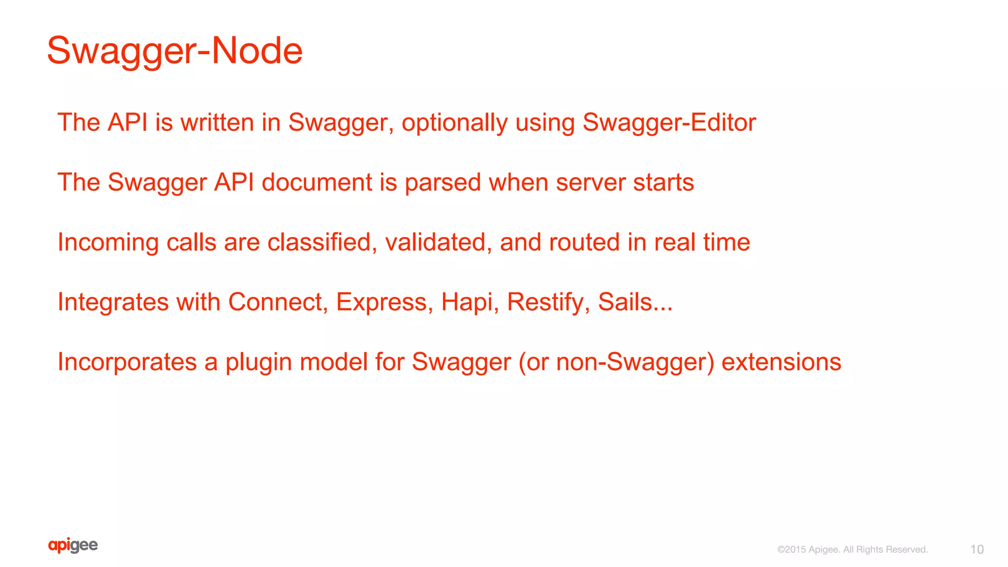 Swagger-Node
10©2015 Apigee. All Rights Reserved.
The API is written in Swagger, optionally using Swagger-Editor
The Swagger API document is parsed when server starts
Incoming calls are classified, validated, and routed in real time
Integrates with Connect, Express, Hapi, Restify, Sails...
Incorporates a plugin model for Swagger (or non-Swagger) extensions
 