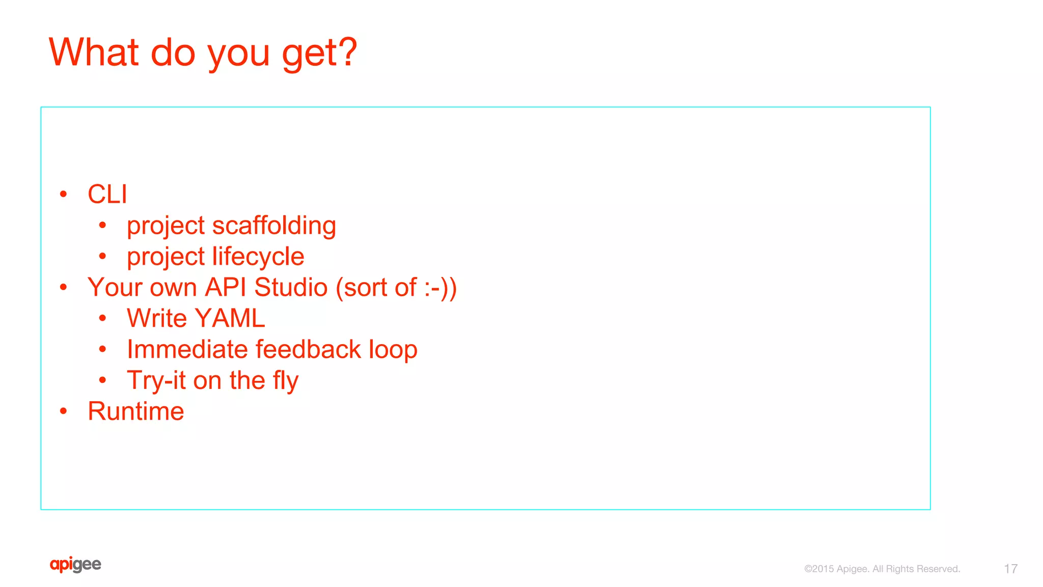 What do you get?
• CLI
• project scaffolding
• project lifecycle
• Your own API Studio (sort of :-))
• Write YAML
• Immediate feedback loop
• Try-it on the fly
• Runtime
17©2015 Apigee. All Rights Reserved.
 