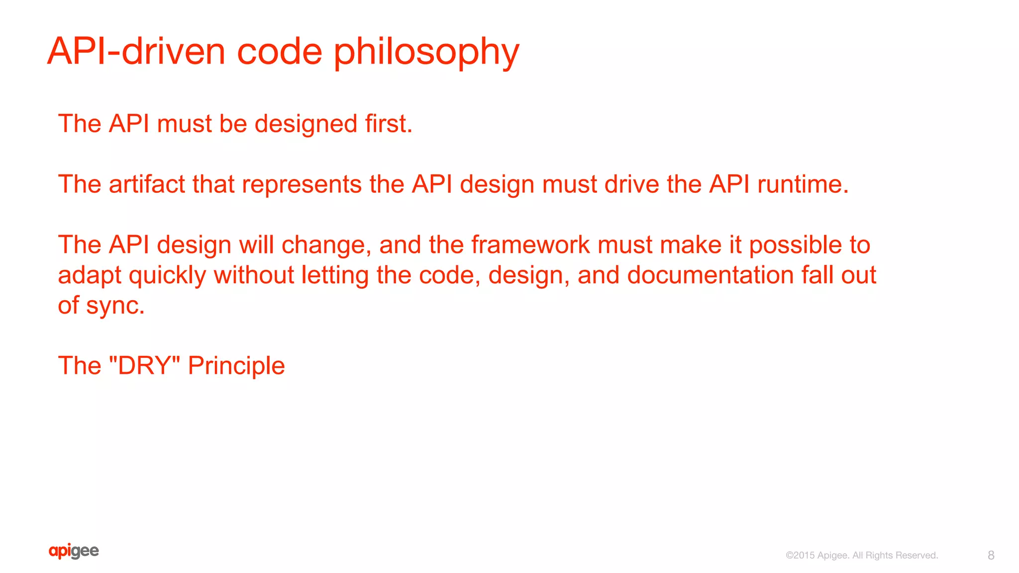 API-driven code philosophy
8©2015 Apigee. All Rights Reserved.
The API must be designed first.
The artifact that represents the API design must drive the API runtime.
The API design will change, and the framework must make it possible to
adapt quickly without letting the code, design, and documentation fall out
of sync.
The "DRY" Principle
 