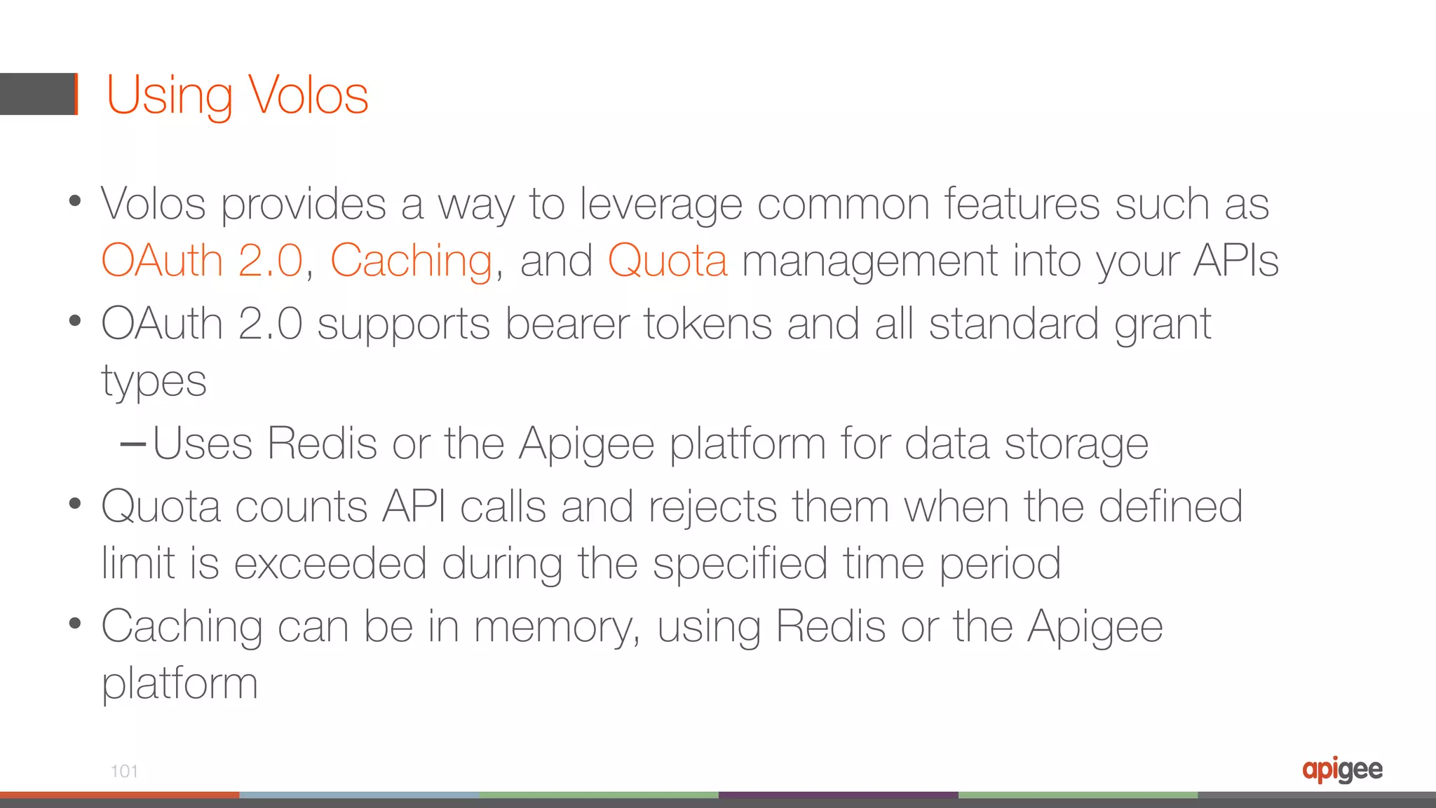 Using Volos • Volos provides a way to leverage common features such as OAuth 2.0, Caching, and Quota management into your APIs • OAuth 2.0 supports bearer tokens and all standard grant types –Uses Redis or the Apigee platform for data storage • Quota counts API calls and rejects them when the defined limit is exceeded during the specified time period • Caching can be in memory, using Redis or the Apigee platform 101 