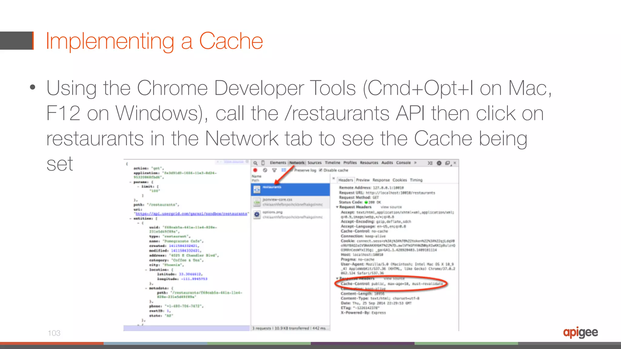 Implementing a Cache • Using the Chrome Developer Tools (Cmd+Opt+I on Mac, F12 on Windows), call the /restaurants API then click on restaurants in the Network tab to see the Cache being set 103 